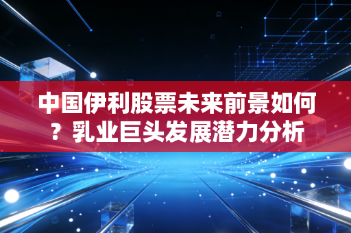中国伊利股票未来前景如何?乳业巨头发展潜力分析
