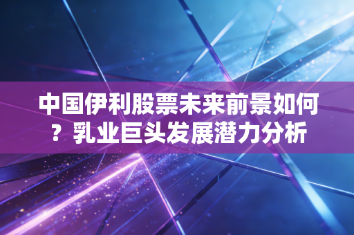中国伊利股票未来前景如何？乳业巨头发展潜力分析