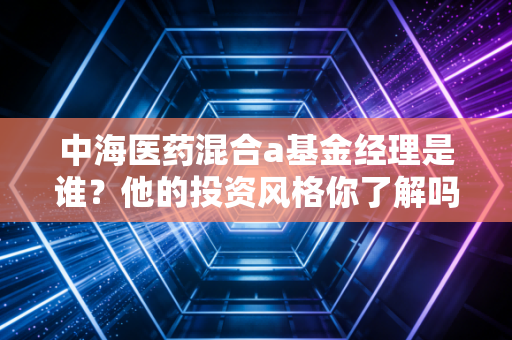 中海医药混合a基金经理是谁？他的投资风格你了解吗？