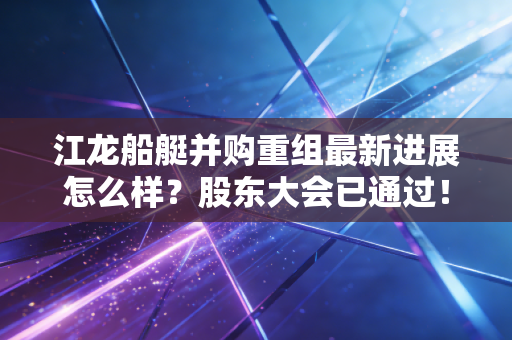 江龙船艇并购重组最新进展怎么样？股东大会已通过！