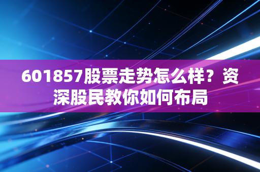 601857股票走势怎么样?资深股民教你如何布局
