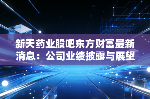 新天药业股吧东方财富最新消息：公司业绩披露与展望！