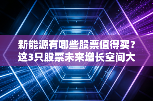 新能源有哪些股票值得买？这3只股票未来增长空间大！