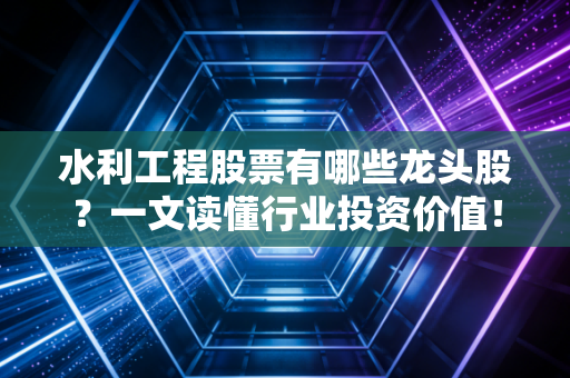 水利工程股票有哪些龙头股？一文读懂行业投资价值！