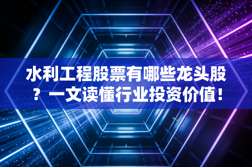 水利工程股票有哪些龙头股？一文读懂行业投资价值！