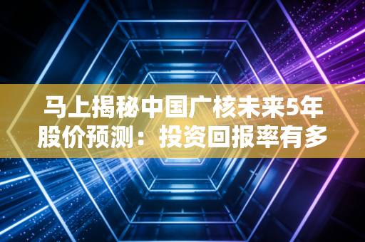 马上揭秘中国广核未来5年股价预测：投资回报率有多高？
