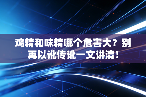 鸡精和味精哪个危害大？别再以讹传讹一文讲清！