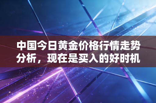 中国今日黄金价格行情走势分析,现在是买入的好时机吗?
