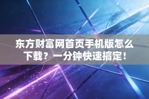 东方财富网首页手机版怎么下载？一分钟快速搞定！