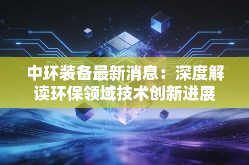 中环装备最新消息：深度解读环保领域技术创新进展