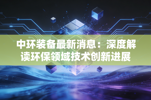 中环装备最新消息:深度解读环保领域技术创新进展