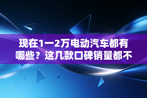 现在1一2万电动汽车都有哪些?这几款口碑销量都不错