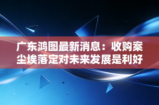 广东鸿图最新消息：收购案尘埃落定对未来发展是利好