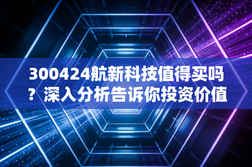 300424航新科技值得买吗？深入分析告诉你投资价值！