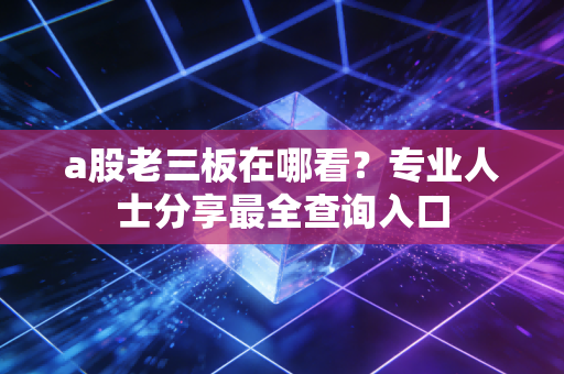 a股老三板在哪看？专业人士分享最全查询入口