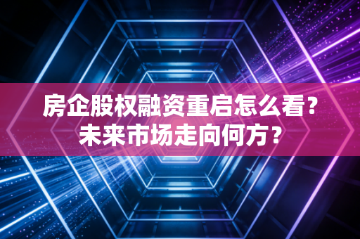 房企股权融资重启怎么看？未来市场走向何方？