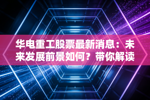华电重工股票最新消息：未来发展前景如何？带你解读财报！