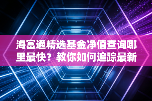 海富通精选基金净值查询哪里最快？教你如何追踪最新表现！