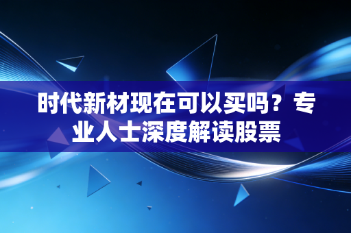 时代新材现在可以买吗？专业人士深度解读股票