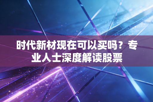 时代新材现在可以买吗？专业人士深度解读股票