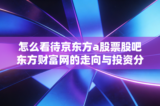 怎么看待京东方a股票股吧东方财富网的走向与投资分析