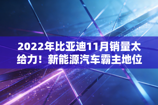 2022年比亚迪11月销量太给力！新能源汽车霸主地位稳了！