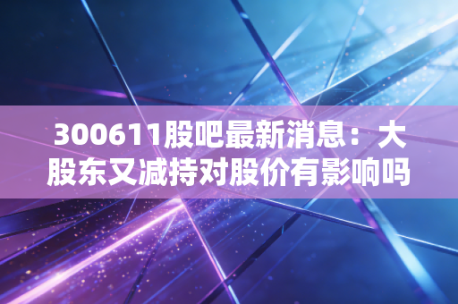 300611股吧最新消息：大股东又减持对股价有影响吗？