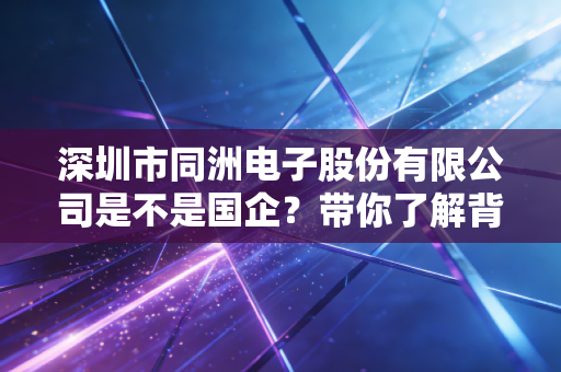 深圳市同洲电子股份有限公司是不是国企？带你了解背景实力