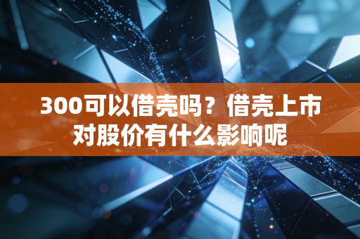 300可以借壳吗？借壳上市对股价有什么影响呢