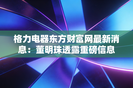 格力电器东方财富网最新消息：董明珠透露重磅信息
