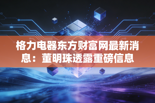 格力电器东方财富网最新消息：董明珠透露重磅信息