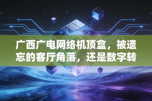 广西广电网络机顶盒,被遗忘的客厅角落,还是数字转型的最后堡垒?