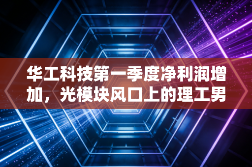 华工科技第一季度净利润增加，光模块风口上的理工男还能飞多高？