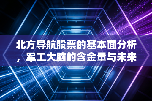 北方导航股票的基本面分析，军工大脑的含金量与未来的隐忧