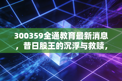 300359全通教育最新消息，昔日股王的沉浮与救赎，散户还有希望吗？
