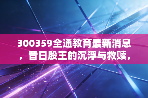 300359全通教育最新消息，昔日股王的沉浮与救赎，散户还有希望吗？