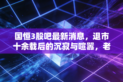 国恒3股吧最新消息，退市十余载后的沉寂与喧嚣，老股民还在等那个不可能的奇迹吗？