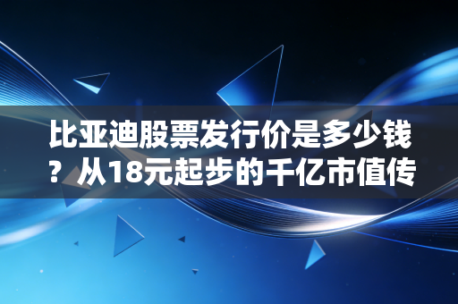 比亚迪股票发行价是多少钱？从18元起步的千亿市值传奇与普通人的投资启示