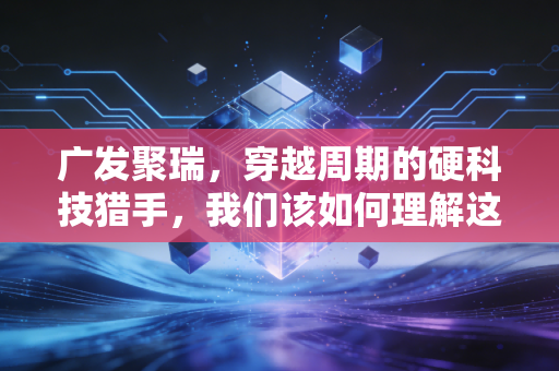 广发聚瑞，穿越周期的硬科技猎手，我们该如何理解这位老将的进击？