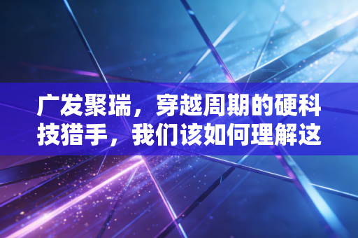 广发聚瑞,穿越周期的硬科技猎手,我们该如何理解这位老将的进击?