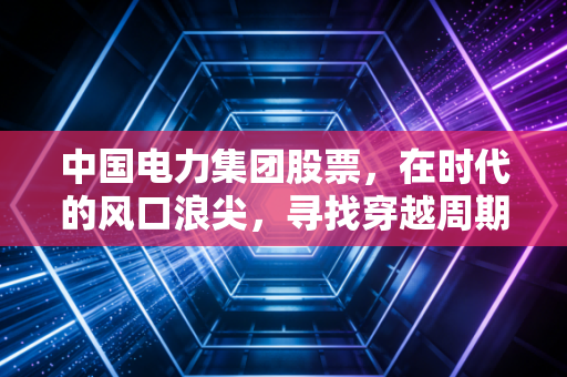 中国电力集团股票，在时代的风口浪尖，寻找穿越周期的压舱石