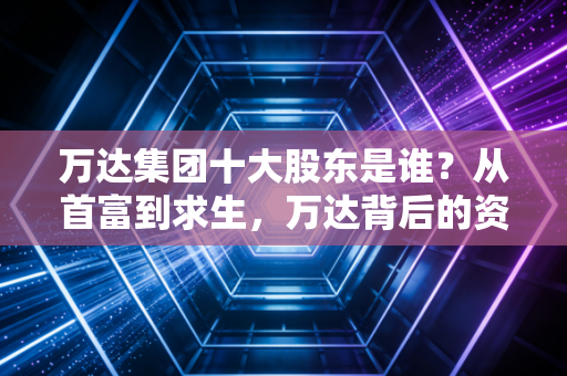 万达集团十大股东是谁?从首富到求生,万达背后的资本版图大起底