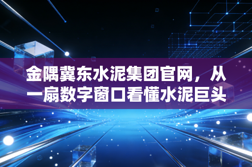 金隅冀东水泥集团官网,从一扇数字窗口看懂水泥巨头的绿色突围与未来价值