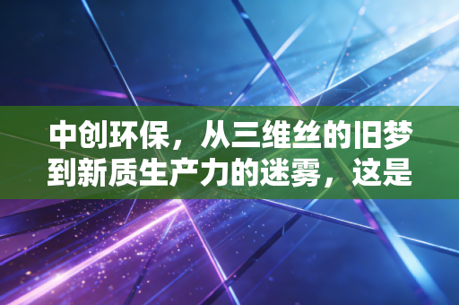 中创环保，从三维丝的旧梦到新质生产力的迷雾，这是一场值得下注的翻身仗吗？