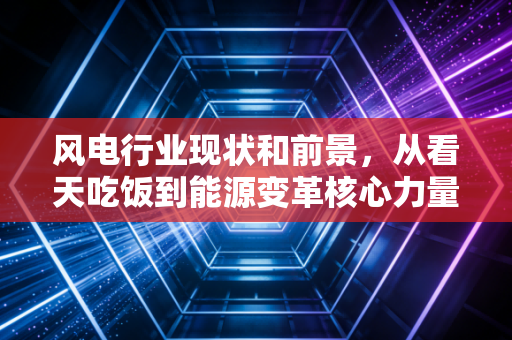 风电行业现状和前景，从看天吃饭到能源变革核心力量的进阶之路