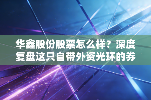 华鑫股份股票怎么样？深度复盘这只自带外资光环的券商股，是机会还是陷阱？