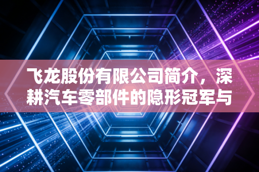 飞龙股份有限公司简介，深耕汽车零部件的隐形冠军与转型之路