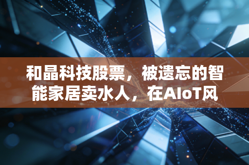 和晶科技股票，被遗忘的智能家居卖水人，在AIoT风口下的尴尬与重生