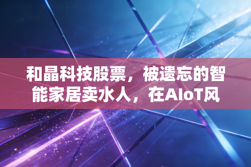和晶科技股票，被遗忘的智能家居卖水人，在AIoT风口下的尴尬与重生