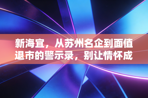 新海宜,从苏州名企到面值退市的警示录,别让情怀成了你的墓志铭